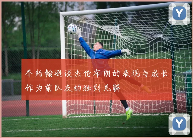 乔约翰逊谈杰伦布朗的表现与成长作为前队友的独到见解