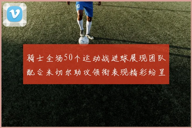 骑士全场50个运动战进球展现团队配合米切尔助攻领衔表现精彩纷呈