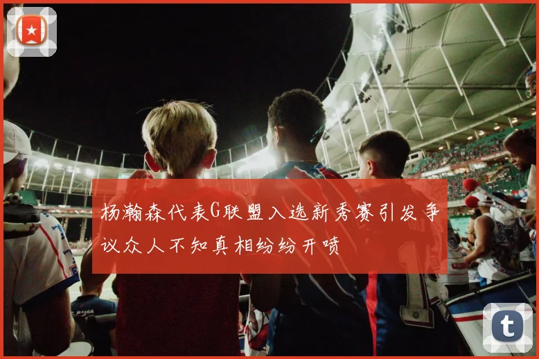 杨瀚森代表G联盟入选新秀赛引发争议众人不知真相纷纷开喷