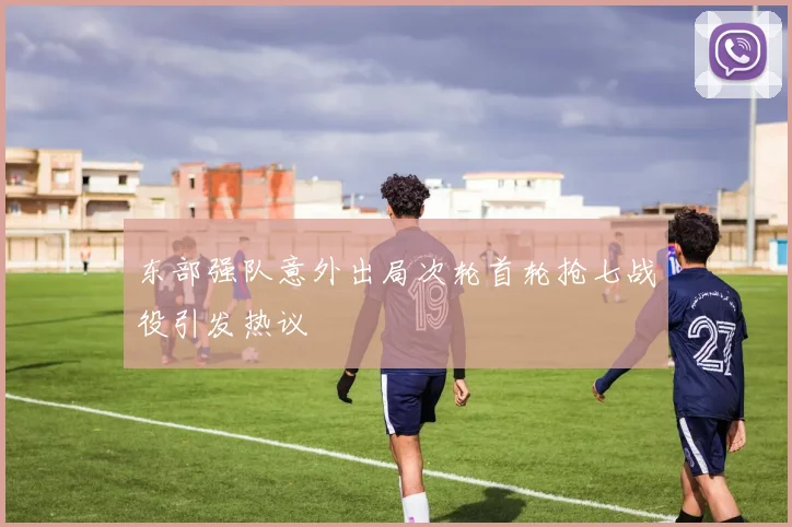 东部强队意外出局次轮首轮抢七战役引发热议