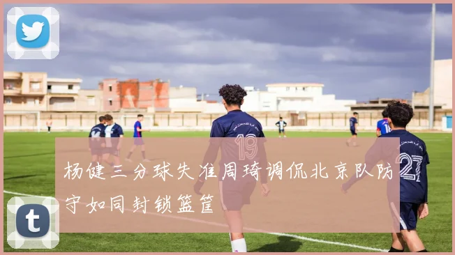 杨健三分球失准周琦调侃北京队防守如同封锁篮筐