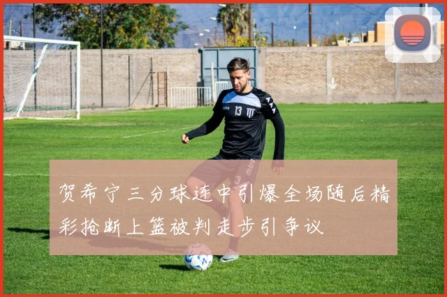 贺希宁三分球连中引爆全场随后精彩抢断上篮被判走步引争议
