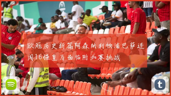 欧冠历史新篇阿森纳利物浦巴萨连闯16强皇马面临附加赛挑战