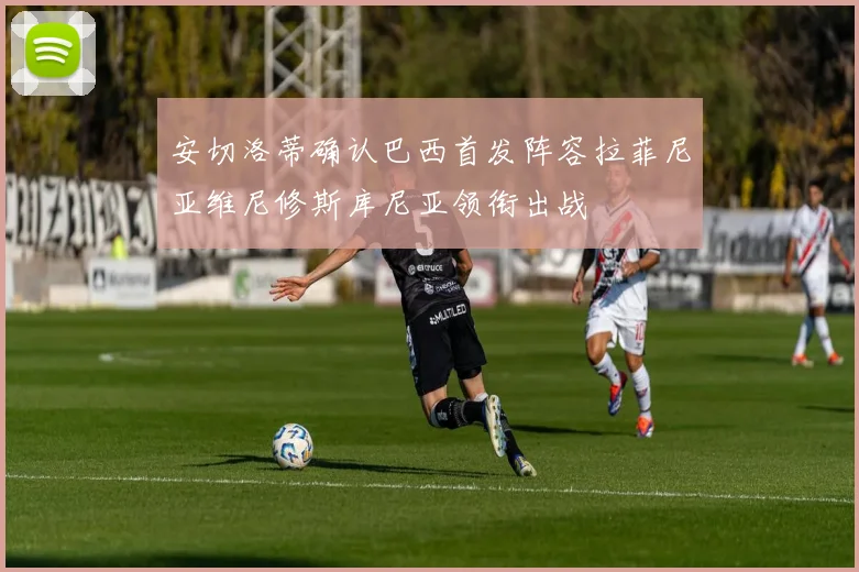 安切洛蒂确认巴西首发阵容拉菲尼亚维尼修斯库尼亚领衔出战
