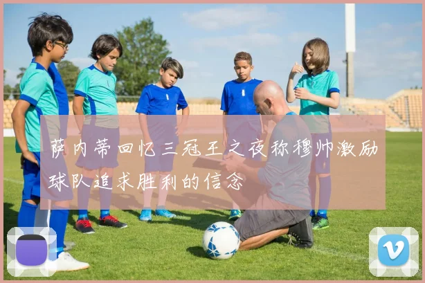 萨内蒂回忆三冠王之夜称穆帅激励球队追求胜利的信念