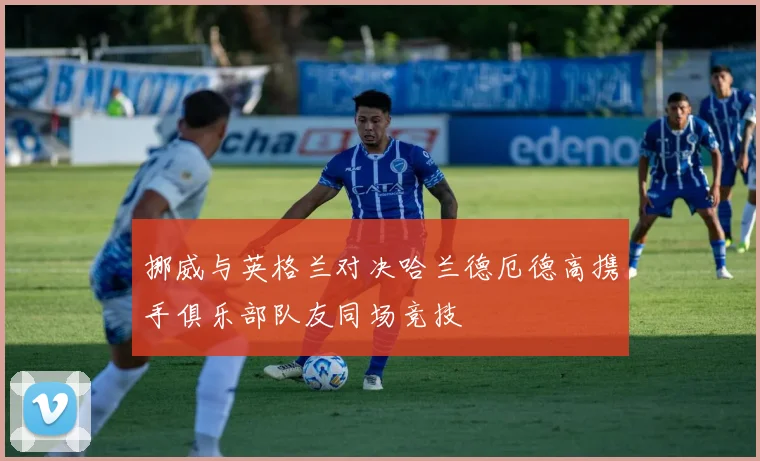 挪威与英格兰对决哈兰德厄德高携手俱乐部队友同场竞技