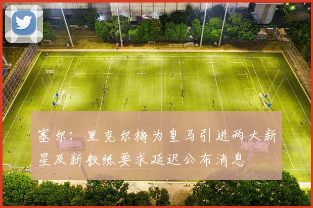 塞尔：里克尔梅为皇马引进两大新星及新教练要求延迟公布消息