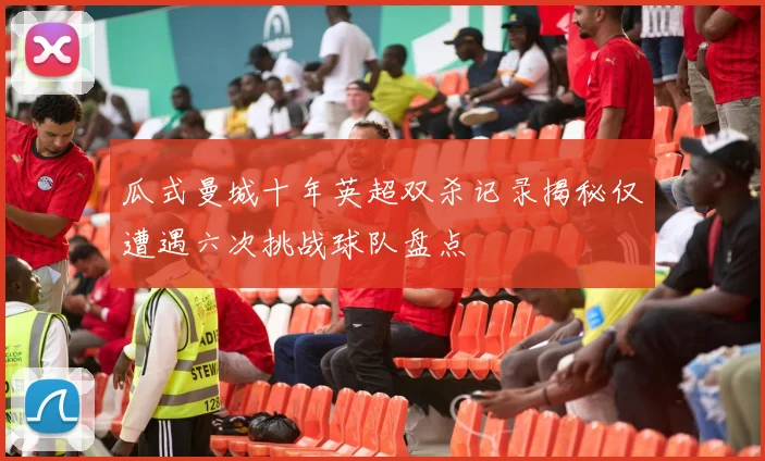 瓜式曼城十年英超双杀记录揭秘仅遭遇六次挑战球队盘点
