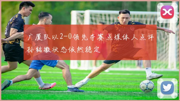 广厦队以2-0领先夺赛点媒体人点评孙铭徽状态依然稳定