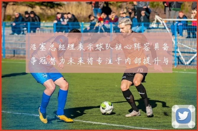 活塞总经理表示球队核心阵容具备争冠潜力未来将专注于内部提升与发展