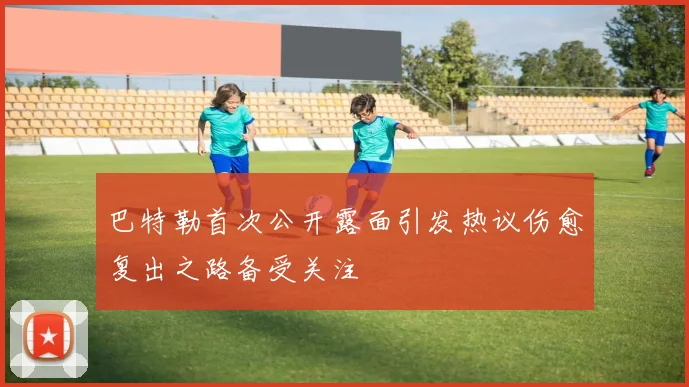 巴特勒首次公开露面引发热议伤愈复出之路备受关注