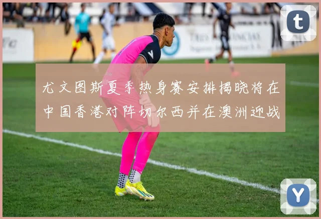 尤文图斯夏季热身赛安排揭晓将在中国香港对阵切尔西并在澳洲迎战国米