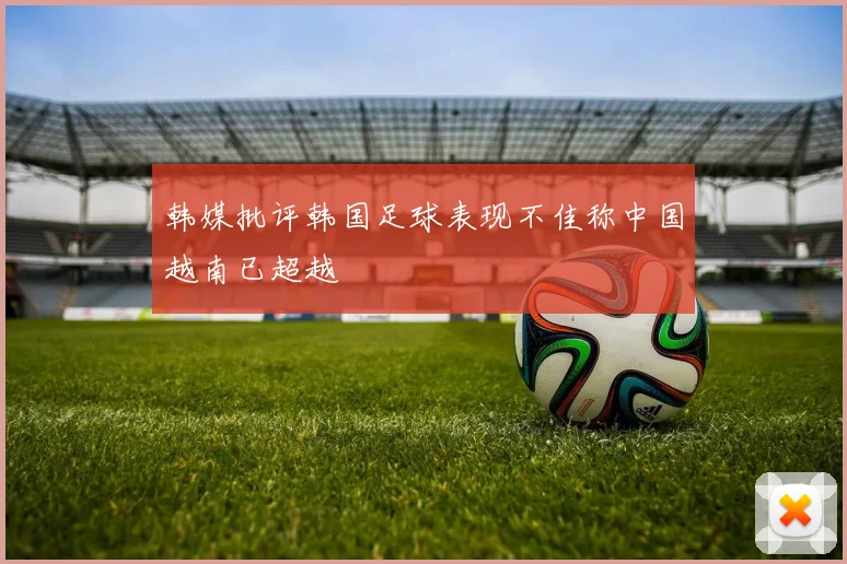 韩媒批评韩国足球表现不佳称中国越南已超越
