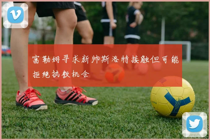 富勒姆寻求新帅斯洛特接触但可能拒绝执教机会