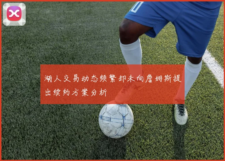湖人交易动态频繁却未向詹姆斯提出续约方案分析