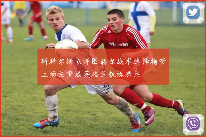 斯科尔斯点评图赫尔战术选择梅努上场无望成英格兰教练典范