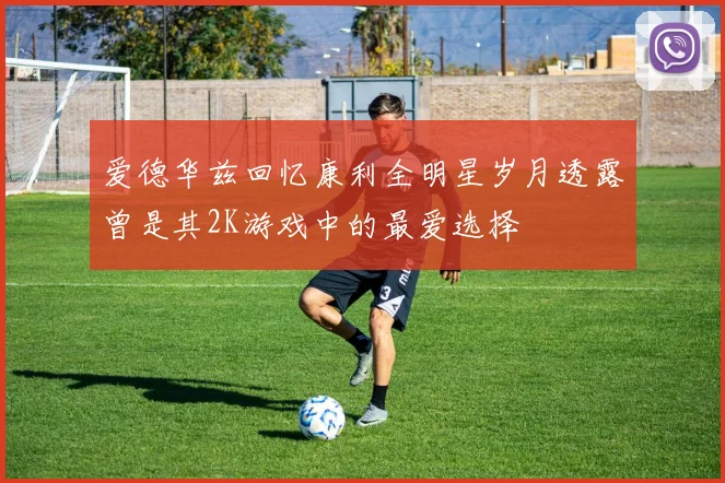 爱德华兹回忆康利全明星岁月透露曾是其2K游戏中的最爱选择
